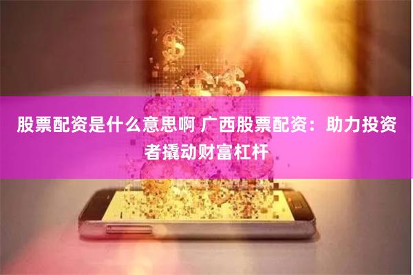 股票配资是什么意思啊 广西股票配资：助力投资者撬动财富杠杆