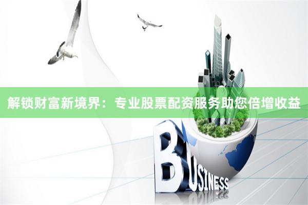 解锁财富新境界：专业股票配资服务助您倍增收益