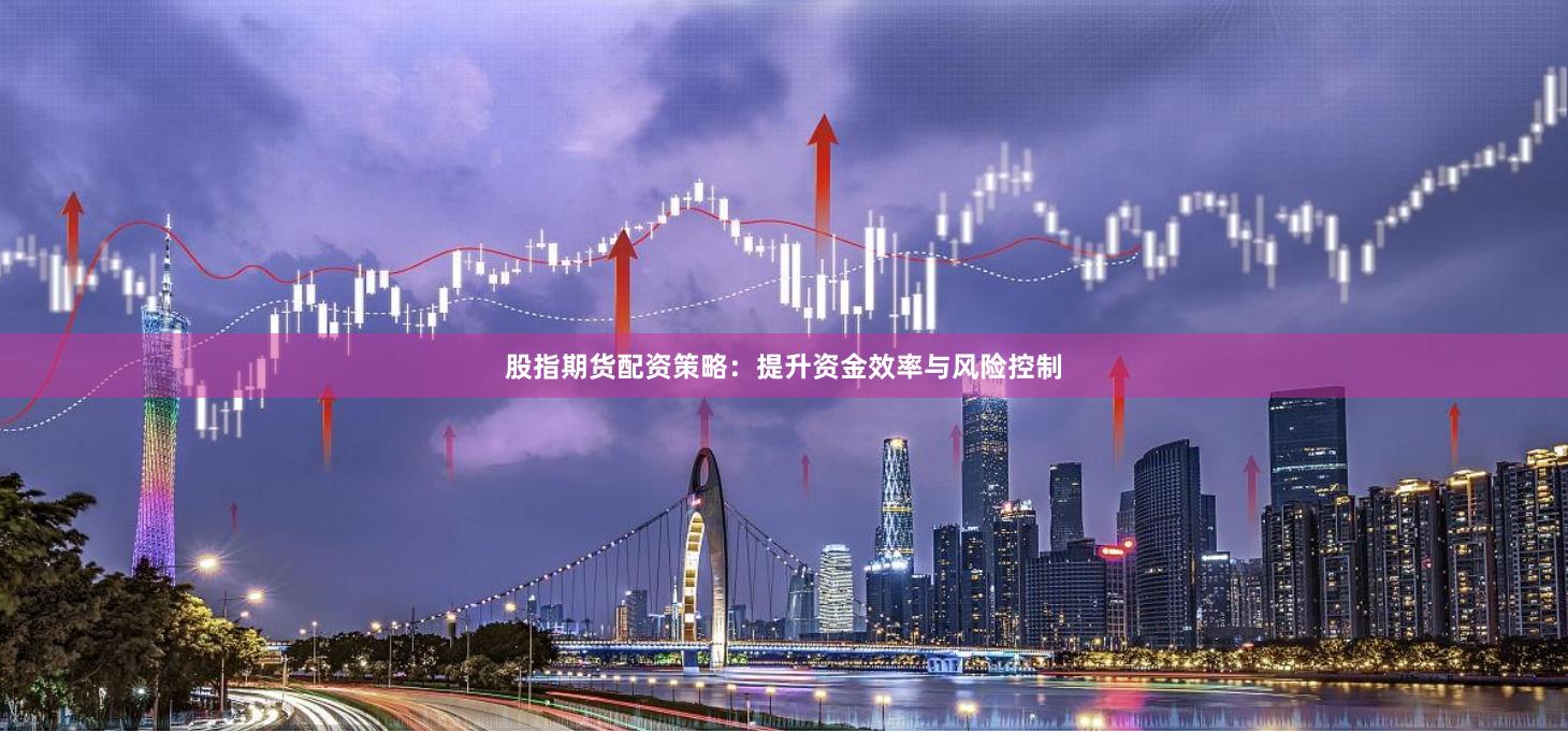 股指期货配资策略：提升资金效率与风险控制
